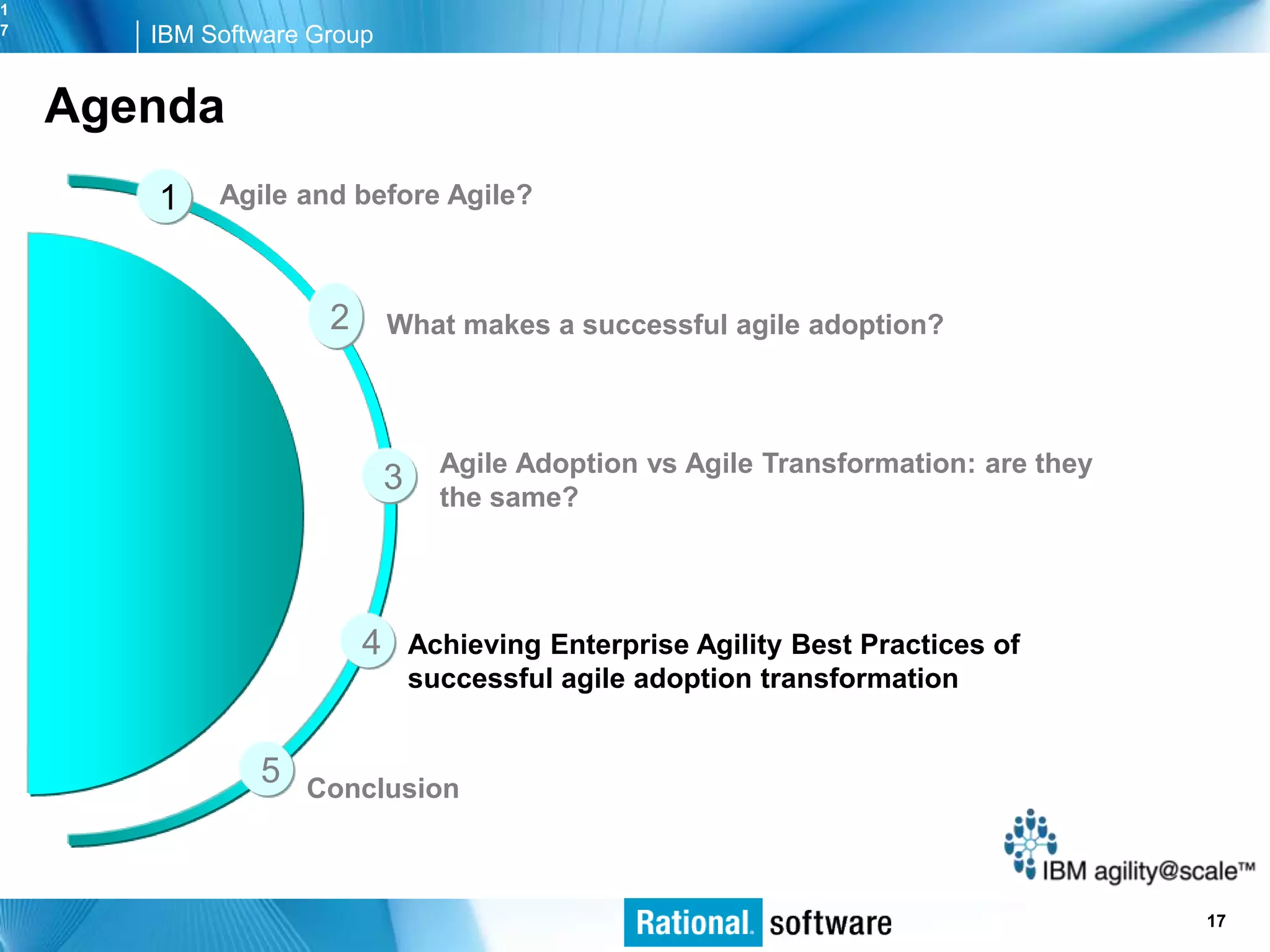 1
7      IBM Software Group


    Agenda
       1    Agile and before Agile?



                     2       What makes a successful agile adoption?



                                   Agile Adoption vs Agile Transformation: are they
                             3     the same?




                         4       Achieving Enterprise Agility Best Practices of
                                 successful agile adoption transformation


               5   Conclusion



                                                                                  © 2006 IBM Corporation
                                                                                                   17
 