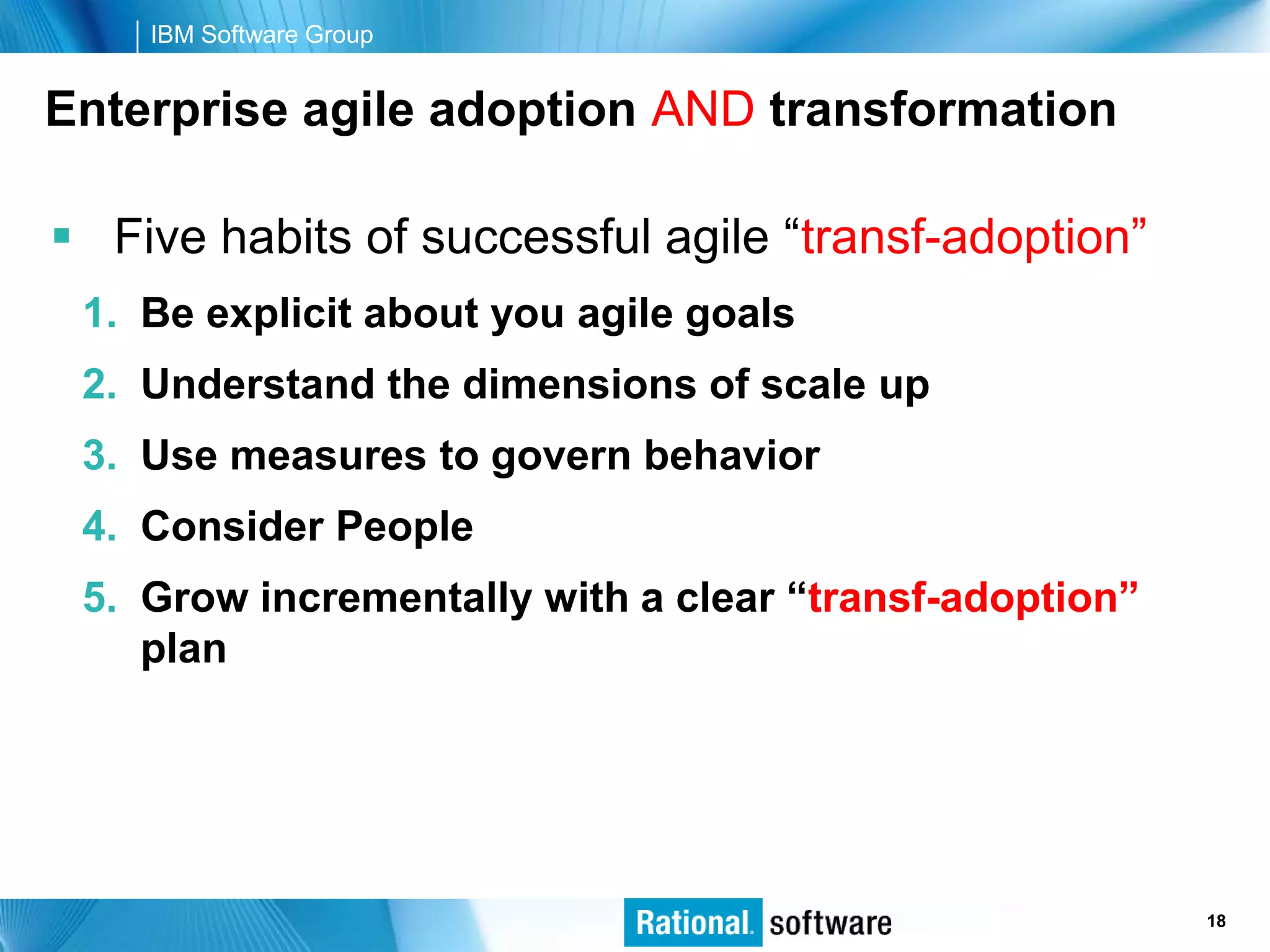 IBM Software Group


Enterprise agile adoption AND transformation

 Five habits of successful agile “transf-adoption”
 1. Be explicit about you agile goals
 2. Understand the dimensions of scale up
 3. Use measures to govern behavior
 4. Consider People
 5. Grow incrementally with a clear “transf-adoption”
    plan




                                                © 2006 IBM Corporation
                                                                 18
 