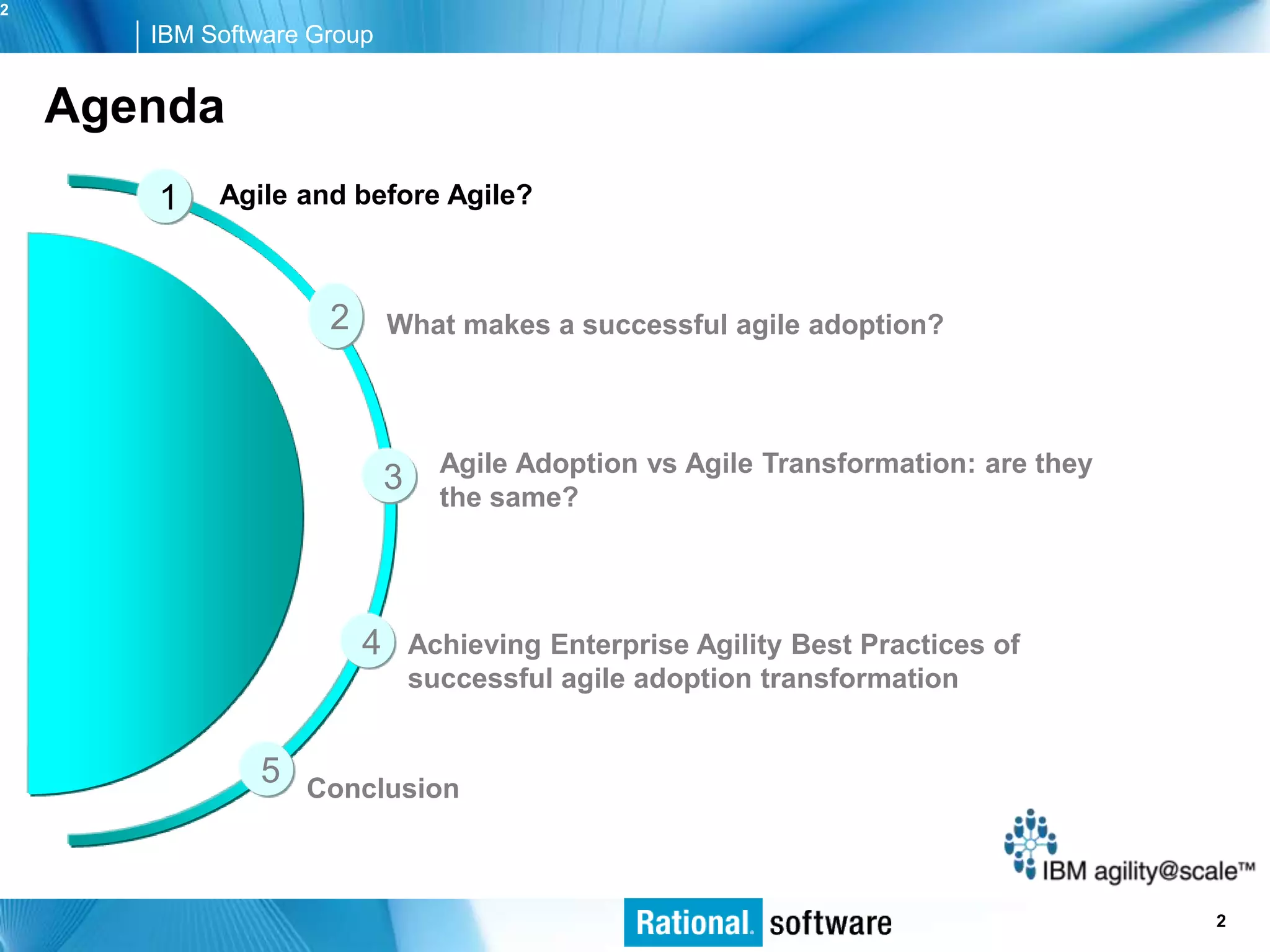 2
       IBM Software Group


    Agenda
       1    Agile and before Agile?



                     2       What makes a successful agile adoption?



                                   Agile Adoption vs Agile Transformation: are they
                             3     the same?




                         4       Achieving Enterprise Agility Best Practices of
                                 successful agile adoption transformation


               5   Conclusion



                                                                                  © 2006 IBM Corporation
                                                                                                     2
 