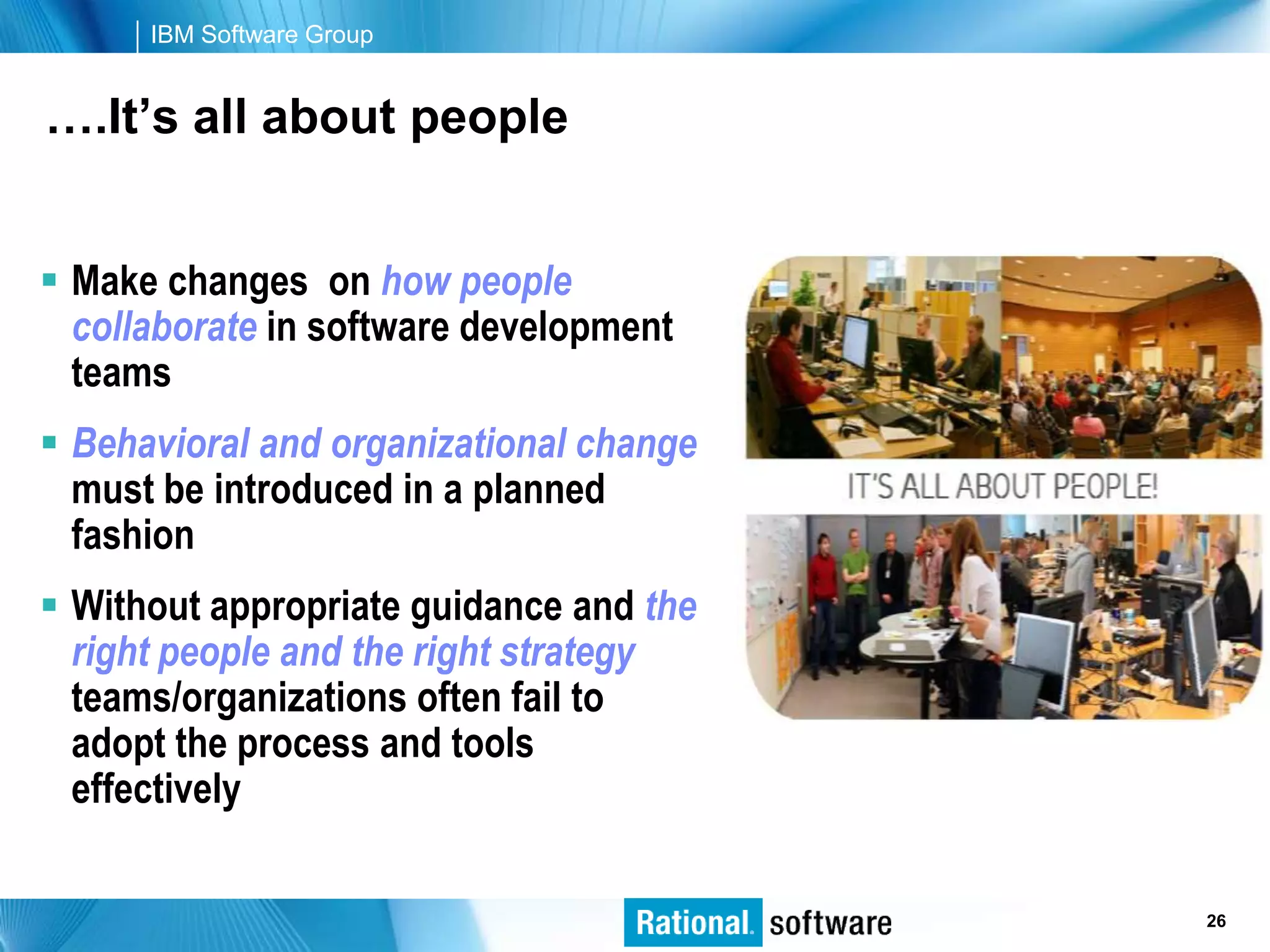 IBM Software Group


….It’s all about people


 Make changes on how people
  collaborate in software development
  teams
 Behavioral and organizational change
  must be introduced in a planned
  fashion
 Without appropriate guidance and the
  right people and the right strategy
  teams/organizations often fail to
  adopt the process and tools
  effectively

                                         © 2006 IBM Corporation
                                                          26
 