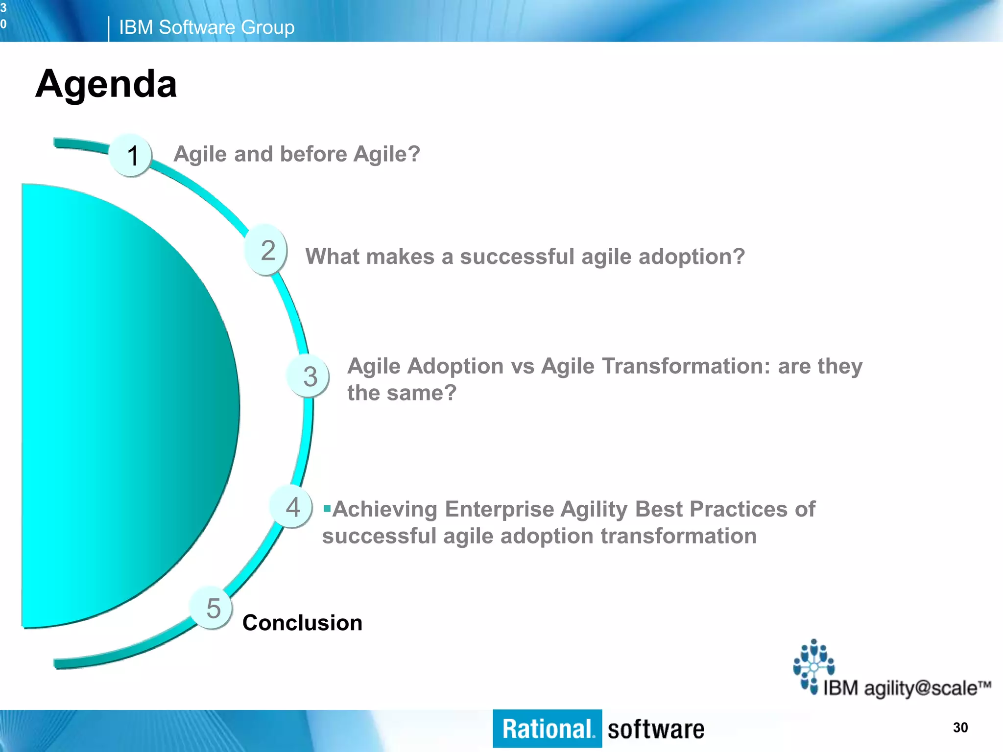 3
0      IBM Software Group


    Agenda
       1    Agile and before Agile?



                     2       What makes a successful agile adoption?



                                   Agile Adoption vs Agile Transformation: are they
                             3     the same?




                         4       Achieving Enterprise Agility Best Practices of
                                 successful agile adoption transformation


               5   Conclusion



                                                                                   © 2006 IBM Corporation
                                                                                                    30
 