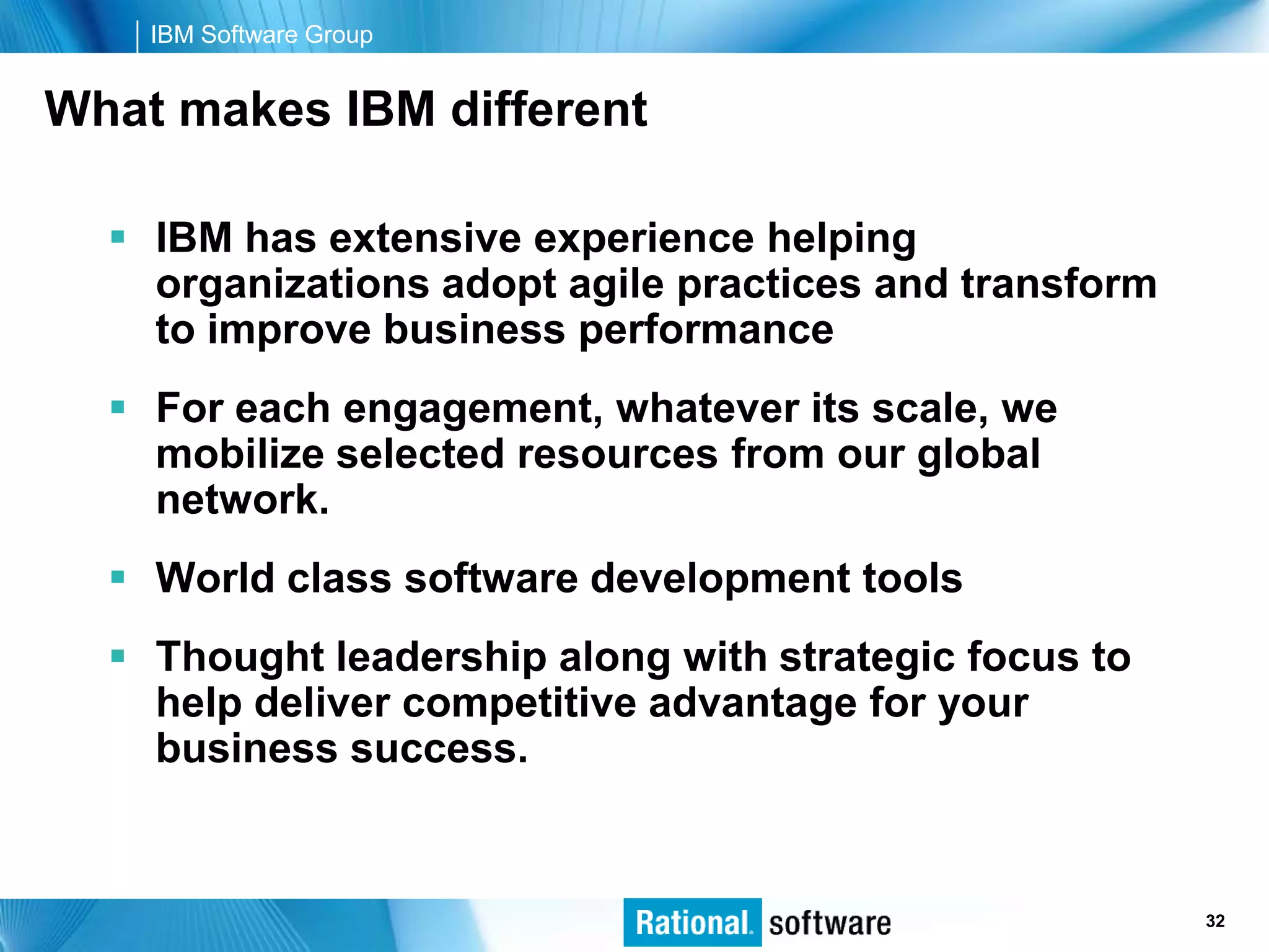 IBM Software Group


What makes IBM different

   IBM has extensive experience helping
    organizations adopt agile practices and transform
    to improve business performance
   For each engagement, whatever its scale, we
    mobilize selected resources from our global
    network.
   World class software development tools
   Thought leadership along with strategic focus to
    help deliver competitive advantage for your
    business success.


                                                © 2006 IBM Corporation
                                                                 32
 