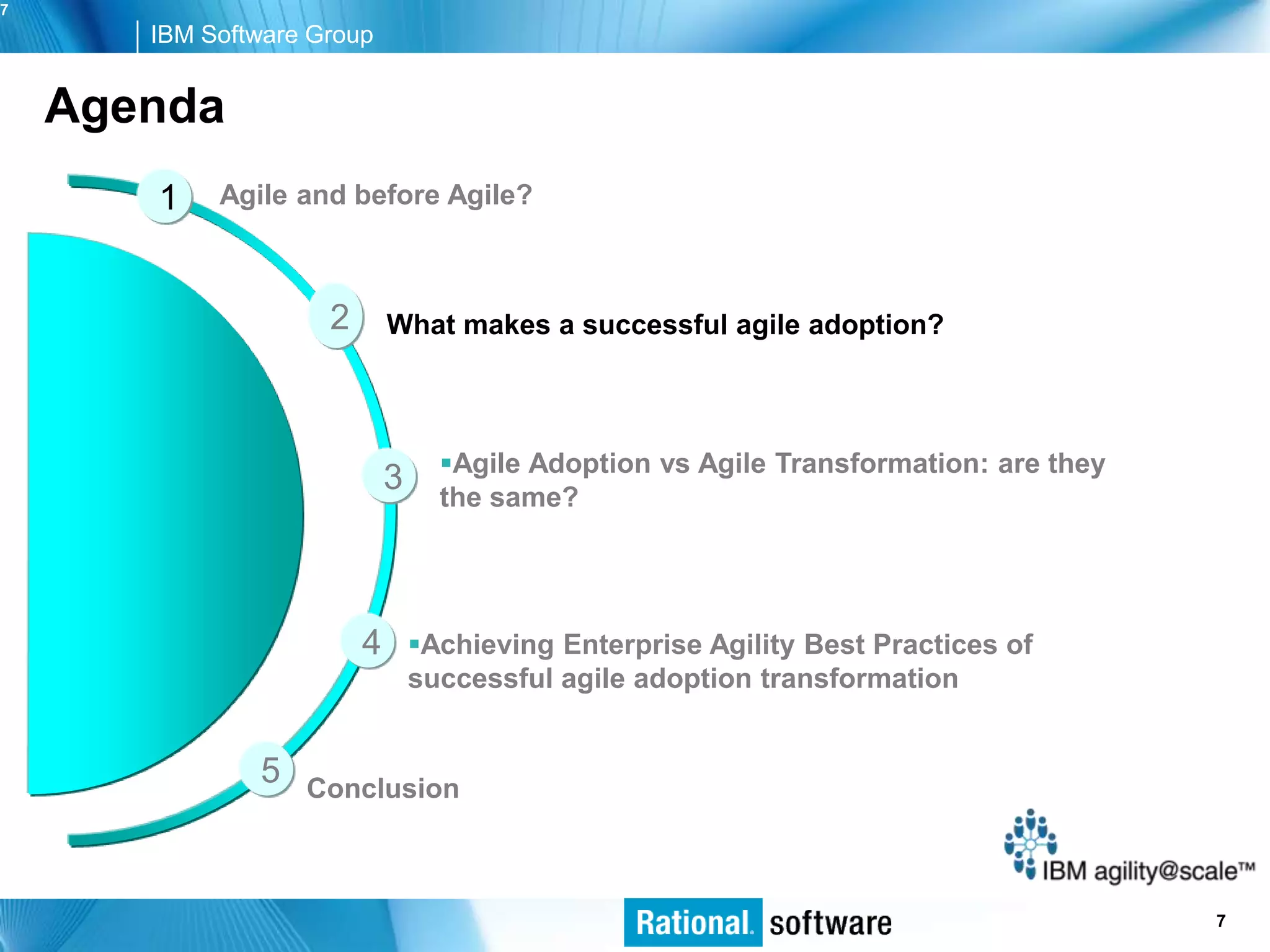 7
       IBM Software Group


    Agenda
       1    Agile and before Agile?



                     2       What makes a successful agile adoption?



                                   Agile Adoption vs Agile Transformation: are they
                             3     the same?




                         4       Achieving Enterprise Agility Best Practices of
                                 successful agile adoption transformation


               5   Conclusion



                                                                                   © 2006 IBM Corporation
                                                                                                      7
 