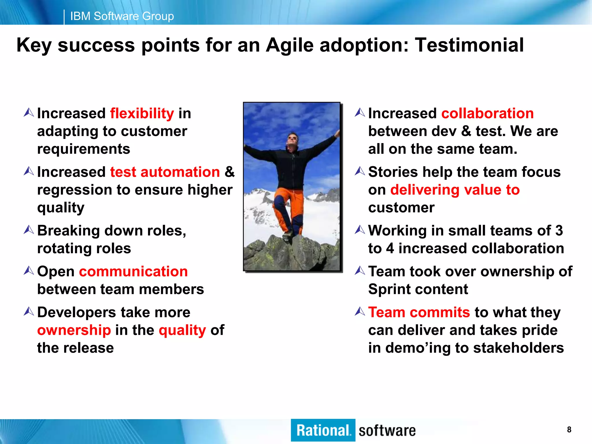 IBM Software Group

Key success points for an Agile adoption: Testimonial


 Increased flexibility in          Increased collaboration
  adapting to customer               between dev & test. We are
  requirements                       all on the same team.
 Increased test automation &       Stories help the team focus
  regression to ensure higher        on delivering value to
  quality                            customer
 Breaking down roles,              Working in small teams of 3
  rotating roles                     to 4 increased collaboration
 Open communication                Team took over ownership of
  between team members               Sprint content
 Developers take more              Team commits to what they
  ownership in the quality of        can deliver and takes pride
  the release                        in demo’ing to stakeholders




                                                      © 2006 IBM Corporation
                                                                         8
 