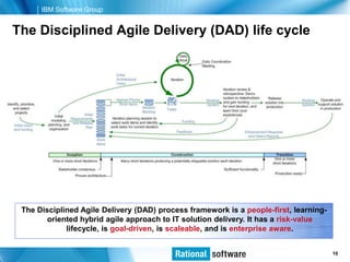 IBM Software Group


The Disciplined Agile Delivery (DAD) life cycle




 The Disciplined Agile Delivery (DAD) process framework is a people-first, learning-
        oriented hybrid agile approach to IT solution delivery. It has a risk-value
             lifecycle, is goal-driven, is scaleable, and is enterprise aware.


                                                                          © 2006 IBM Corporation
                                                                                           10
 