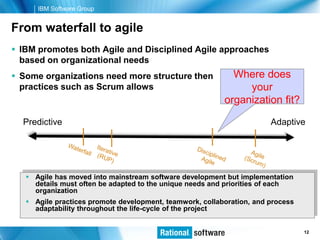 IBM Software Group


From waterfall to agile
 IBM promotes both Agile and Disciplined Agile approaches
  based on organizational needs
 Some organizations need more structure then               Where does
  practices such as Scrum allows                               your
                                                          organization fit?

  Predictive                                                           Adaptive




    Agile has moved into mainstream software development but implementation
     details must often be adapted to the unique needs and priorities of each
     organization
    Agile practices promote development, teamwork, collaboration, and process
     adaptability throughout the life-cycle of the project


                                                                     © 2006 IBM Corporation
                                                                                      12
 