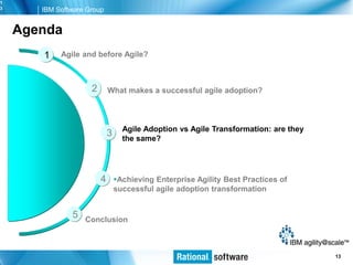 1
3      IBM Software Group


    Agenda
       1    Agile and before Agile?



                     2       What makes a successful agile adoption?



                                   Agile Adoption vs Agile Transformation: are they
                             3     the same?




                         4       Achieving Enterprise Agility Best Practices of
                                 successful agile adoption transformation


               5   Conclusion



                                                                                   © 2006 IBM Corporation
                                                                                                    13
 