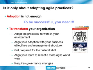IBM Software Group


Is it only about adopting agile practices?

 Adoption is not enough
                 To be successful, you need!!!
   To transform your organization
     – Adapt the practices to work in your
       environment
     – Align your adoption with your business
       objectives and management structure
     – Get prepared for the cultural shift
     – Align your team to reflect a more agile world
       view
     – Requires governance changes
                                                       © 2006 IBM Corporation
                                                                        15
 