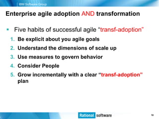 IBM Software Group


Enterprise agile adoption AND transformation

 Five habits of successful agile “transf-adoption”
 1. Be explicit about you agile goals
 2. Understand the dimensions of scale up
 3. Use measures to govern behavior
 4. Consider People
 5. Grow incrementally with a clear “transf-adoption”
    plan




                                                © 2006 IBM Corporation
                                                                 18
 