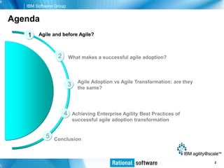2
       IBM Software Group


    Agenda
       1    Agile and before Agile?



                     2       What makes a successful agile adoption?



                                   Agile Adoption vs Agile Transformation: are they
                             3     the same?




                         4       Achieving Enterprise Agility Best Practices of
                                 successful agile adoption transformation


               5   Conclusion



                                                                                  © 2006 IBM Corporation
                                                                                                     2
 