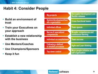 IBM Software Group


Habit 4: Consider People

 Build an environment of
  trust
 Train your Executives on
  your approach
 Establish a new relationship
  with the business
 Use Mentors/Coaches
 Use Champions/Sponsors
 Keep it fun




          4 August, 2012     © Unified Process Mentors   25 © 2006 IBM Corporation
                                                                             25
 