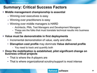 IBM Software Group

Summary: Critical Success Factors
 Middle management championship is essential
   – Winning over executives is easy
   – Winning over practitioners is easy
   – Winning over middle managers is HARD
       - Architects, PMs, Test Managers and Development Managers
       - These are the folks that must translate technical results into business
         results
 Value must be demonstrable in first deployments
   • Incremental demonstration of value, early and often
   • Disruption cost profile may dominate Value delivered profile
       - You need to track and quantify both
 Once the mobilization is established, pilot significant change on
  business critical projects
   • That is where the A-players are
   • That is where organizational scrutiny/support is most intense


                                                                       © 2006 IBM Corporation
                                                                                        29
 