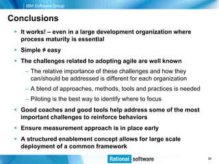 IBM Software Group


Conclusions
  It works! – even in a large development organization where
   process maturity is essential
  Simple ≠ easy
  The challenges related to adopting agile are well known
    – The relative importance of these challenges and how they
      can/should be addressed is different for each organization
    – A blend of approaches, methods, tools and practices is needed
    – Piloting is the best way to identify where to focus
  Good coaches and good tools help address some of the most
   important challenges to reinforce behaviors
  Ensure measurement approach is in place early
  A structured enablement concept allows for large scale
   deployment of a common framework
                                                              © 2006 IBM Corporation
                                                                               31
 