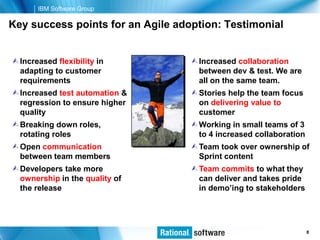 IBM Software Group

Key success points for an Agile adoption: Testimonial


 Increased flexibility in          Increased collaboration
  adapting to customer               between dev & test. We are
  requirements                       all on the same team.
 Increased test automation &       Stories help the team focus
  regression to ensure higher        on delivering value to
  quality                            customer
 Breaking down roles,              Working in small teams of 3
  rotating roles                     to 4 increased collaboration
 Open communication                Team took over ownership of
  between team members               Sprint content
 Developers take more              Team commits to what they
  ownership in the quality of        can deliver and takes pride
  the release                        in demo’ing to stakeholders




                                                      © 2006 IBM Corporation
                                                                         8
 