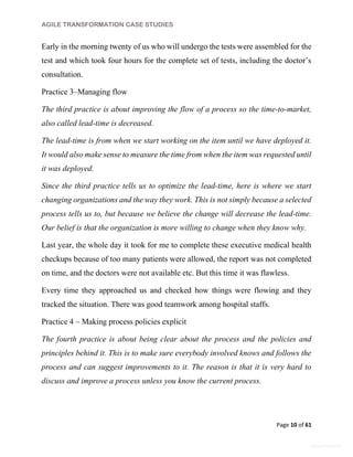 AGILE TRANSFORMATION CASE STUDIES
Page 10 of 61
General Information
Early in the morning twenty of us who will undergo the tests were assembled for the
test and which took four hours for the complete set of tests, including the doctor’s
consultation.
Practice 3–Managing flow
The third practice is about improving the flow of a process so the time-to-market,
also called lead-time is decreased.
The lead-time is from when we start working on the item until we have deployed it.
It would also make sense to measure the time from when the item was requested until
it was deployed.
Since the third practice tells us to optimize the lead-time, here is where we start
changing organizations and the way they work. This is not simply because a selected
process tells us to, but because we believe the change will decrease the lead-time.
Our belief is that the organization is more willing to change when they know why.
Last year, the whole day it took for me to complete these executive medical health
checkups because of too many patients were allowed, the report was not completed
on time, and the doctors were not available etc. But this time it was flawless.
Every time they approached us and checked how things were flowing and they
tracked the situation. There was good teamwork among hospital staffs.
Practice 4 – Making process policies explicit
The fourth practice is about being clear about the process and the policies and
principles behind it. This is to make sure everybody involved knows and follows the
process and can suggest improvements to it. The reason is that it is very hard to
discuss and improve a process unless you know the current process.
 