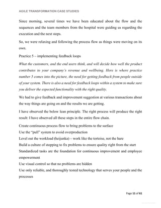 AGILE TRANSFORMATION CASE STUDIES
Page 11 of 61
General Information
Since morning, several times we have been educated about the flow and the
sequences and the team members from the hospital were guiding us regarding the
execution and the next steps.
So, we were relaxing and following the process flow as things were moving on its
own.
Practice 5 – implementing feedback loops
What the customers, and the end users think, and will decide how well the product
contributes to your company’s revenue and wellbeing. Here is where practice
number 5 comes into the picture, the need for getting feedback from people outside
of your system. There is also a need for feedback loops within a system to make sure
you deliver the expected functionality with the right quality.
We had to give feedback and improvement suggestion at various transactions about
the way things are going on and the results we are getting.
I have observed the below lean principle. The right process will produce the right
result: I have observed all these steps in the entire flow chain.
Create continuous process flow to bring problems to the surface
Use the “pull” system to avoid overproduction
Level out the workload (heijunka) – work like the tortoise, not the hare
Build a culture of stopping to fix problems to ensure quality right from the start
Standardized tasks are the foundation for continuous improvement and employee
empowerment
Use visual control so that no problems are hidden
Use only reliable, and thoroughly tested technology that serves your people and the
processes
 
