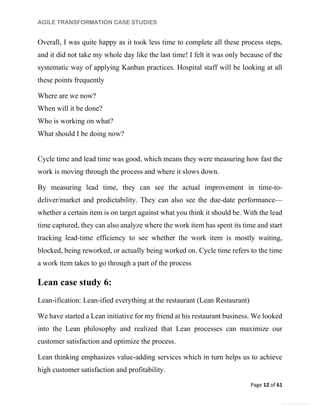 AGILE TRANSFORMATION CASE STUDIES
Page 12 of 61
General Information
Overall, I was quite happy as it took less time to complete all these process steps,
and it did not take my whole day like the last time! I felt it was only because of the
systematic way of applying Kanban practices. Hospital staff will be looking at all
these points frequently
Where are we now?
When will it be done?
Who is working on what?
What should I be doing now?
Cycle time and lead time was good, which means they were measuring how fast the
work is moving through the process and where it slows down.
By measuring lead time, they can see the actual improvement in time-to-
deliver/market and predictability. They can also see the due-date performance—
whether a certain item is on target against what you think it should be. With the lead
time captured, they can also analyze where the work item has spent its time and start
tracking lead-time efficiency to see whether the work item is mostly waiting,
blocked, being reworked, or actually being worked on. Cycle time refers to the time
a work item takes to go through a part of the process
Lean case study 6:
Lean-ification: Lean-ified everything at the restaurant (Lean Restaurant)
We have started a Lean initiative for my friend at his restaurant business. We looked
into the Lean philosophy and realized that Lean processes can maximize our
customer satisfaction and optimize the process.
Lean thinking emphasizes value-adding services which in turn helps us to achieve
high customer satisfaction and profitability.
 