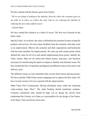 AGILE TRANSFORMATION CASE STUDIES
Page 13 of 61
General Information
We have started with the famous quote from Taiichi,
“All we are doing is looking at the timeline, from the where the customer gives us
an order as to where we collect the cash. And we are reducing the timeline by
reducing the non-value-added wastes”.
– Taiichi Ohno
We have started this initiative as a batch of waves. The first wave focused on the
below steps
Specify Value: As we know, the value is defined by the customer in terms of specific
products and services. We have taken feedback from the customer what they want
as an improvement. Observe the customer and their expectations and brainstorm
with the team members for improvements. We came up with certain points which
defined the value for all of us and started implementing those points. Identify the
Value stream: Map out all end-to-end linked actions, processes, and functions
necessary for transforming the inputs to outputs to identify and eliminate waste. We
have tracked the flow of operation and figured out different wastes in the end-to-end
delivery cycle.
The different wastes we have identified after several observations and discussions.
We have used the VSM (Value stream mapping) tool to capture the flow chain. We
have several versions of it over a period with the improvements.
Make Value Flow Continuously: Having eliminated waste, make the remaining
value-creating steps “flow”: The order booking should seamlessly continue.
Customer satisfaction rates should be high. Let us design the service from
(understand the Current, as-is State as a precondition for the design of the Future,
to-be State). That was the key focus area.
 
