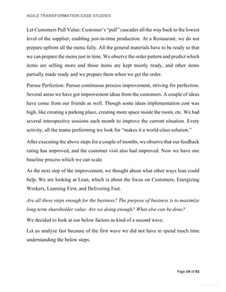 AGILE TRANSFORMATION CASE STUDIES
Page 14 of 61
General Information
Let Customers Pull Value: Customer’s “pull” cascades all the way back to the lowest
level of the supplier, enabling just-in-time production: At a Restaurant, we do not
prepare upfront all the menu fully. All the general materials have to be ready so that
we can prepare the menu just in time. We observe the order pattern and predict which
items are selling more and those items are kept mostly ready, and other items
partially made ready and we prepare them when we get the order.
Pursue Perfection: Pursue continuous process improvement, striving for perfection.
Several areas we have got improvement ideas from the customers. A couple of ideas
have come from our friends as well. Though some ideas implementation cost was
high, like creating a parking place, creating more space inside the room, etc. We had
several introspective sessions each month to improve the current situation. Every
activity, all the teams performing we look for “makes it a world-class solution.”
After executing the above steps for a couple of months, we observe that our feedback
rating has improved, and the customer visit also had improved. Now we have one
baseline process which we can scale.
As the next step of the improvement, we thought about what other ways lean could
help. We are looking at Lean, which is about the focus on Customers, Energizing
Workers, Learning First, and Delivering Fast.
Are all these steps enough for the business? The purpose of business is to maximize
long-term shareholder value. Are we doing enough? What else can be done?
We decided to look at our below factors as kind of a second wave.
Let us analyze fast because of the first wave we did not have to spend much time
understanding the below steps.
 