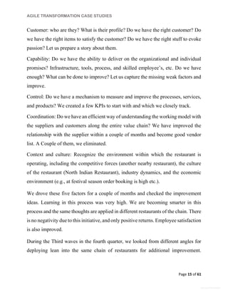 AGILE TRANSFORMATION CASE STUDIES
Page 15 of 61
General Information
Customer: who are they? What is their profile? Do we have the right customer? Do
we have the right items to satisfy the customer? Do we have the right stuff to evoke
passion? Let us prepare a story about them.
Capability: Do we have the ability to deliver on the organizational and individual
promises? Infrastructure, tools, process, and skilled employee’s, etc. Do we have
enough? What can be done to improve? Let us capture the missing weak factors and
improve.
Control: Do we have a mechanism to measure and improve the processes, services,
and products? We created a few KPIs to start with and which we closely track.
Coordination: Do we have an efficient way of understanding the working model with
the suppliers and customers along the entire value chain? We have improved the
relationship with the supplier within a couple of months and become good vendor
list. A Couple of them, we eliminated.
Context and culture: Recognize the environment within which the restaurant is
operating, including the competitive forces (another nearby restaurant), the culture
of the restaurant (North Indian Restaurant), industry dynamics, and the economic
environment (e.g., at festival season order booking is high etc.).
We drove these five factors for a couple of months and checked the improvement
ideas. Learning in this process was very high. We are becoming smarter in this
process and the same thoughts are applied in different restaurants of the chain. There
is no negativity due to this initiative, and only positive returns. Employee satisfaction
is also improved.
During the Third waves in the fourth quarter, we looked from different angles for
deploying lean into the same chain of restaurants for additional improvement.
 