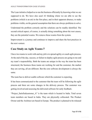 AGILE TRANSFORMATION CASE STUDIES
Page 17 of 61
General Information
The Lean initiative helped us to run the business efficiently by knowing what we are
supposed to do. We have also used A3 thinking where we are able to see the
problems (which is an art) in the first place, and in their apparent absence, to make
problems visible, on the general assumption that there are always problems to solve.
Understand the problem correctly and the solutions can be readily identified. The
second critical aspect, of course, is actually doing something about the root causes,
they are the potential wastes. We remove those wastes from the system.
Improvement is a journey and continues to improve and share the best practices in
the next venture.
Case Study on Agile Teams-7
I have two teams to work with and my job is to spread agility or coach agile process.
At the end of the day, success, or failure to deploy agile process are going to me and
my team’s responsibility. Both the teams are unique in the way the team has been
structured, the business these teams are working for and the customer, the market
they are serving, all are different. But the core software development is always the
same.
The team has to deliver usable software which the customer is expecting.
It has been communicated to the customer that the team will be following the agile
process and there are some changes in the delivery process. The customer was
getting involved and assessing the delivered software for early feedback.
“Project_Satisfiedcustomer_A” is the team which is located in India. Total seven
team members are based in India. They are physically collocated. The Product
Owner and the Architect are based in Europe. The product is planned to be released
 