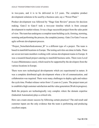AGILE TRANSFORMATION CASE STUDIES
Page 18 of 61
General Information
in two-years, and it is to be delivered in 2.5 years. The complete product
development solutions to be used by a business unit, say a “Power Plant.”
Product development was followed by “Stage Gate Review” process for decision
making. Gate-2 to Gate-5 took a two-year timeline which is from concept
development to market release. It was a huge successful project from the sales point
of view. The team has undergone a complete team building cycle, forming, storming,
norming and performing the process, the complete journey. Gate-2 to Gate-5 was an
agile software development process.
“Project_NotsoSatisfiedcustomer_B” is a different type of a project. The team is
based in manifold locations in Europe. The testing activities are done in India. There
are seven test team members working with various development teams in Europe. It
was a research-based project catering to manifold business units. There were Level
4 cases (Maintenance cases), which need to be supported by the developers from the
various locations in Europe.
There were new technological developments which are experimental in nature. It
was a complete distributed agile development where a lot of communication, and
collaboration was required. There were many challenges to deploy agile and reduce
the cycle time. Product release varies from 1.5 years to 2 years. The project team yet
to establish a high customer satisfaction and the value generation (Work in progress).
Both the projects are technologically very complex where the domain expertise
(Industrial Automation) plays a critical role.
How can a team ensure success by following certain practices? The end result and
customer inputs are the only evidence that the team is performing and producing
excellent output.
 