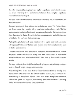 AGILE TRANSFORMATION CASE STUDIES
Page 19 of 61
General Information
The roles designated by an agile process to play a significant contribution to success
and failure of the project. The leadership skills from each role can play a significant
value addition for the project.
All these roles have to contribute continuously, especially the Product Owner and
the scrum master.
There are no excuse if these roles are not producing any value. The Product Owner
and Scrum master have a major role to play in the entire delivery cycle. The line
management organization has to motivate, ease, and energize the team members.
Once the energy level goes down it is the line management, the leadership team has
to kindle the fire and boost the team’s energy.
Agile philosophy believes all team members will be highly motivated, passionate,
self-organized, but most of the time team does not have the required expected level
of skilled team members.
Customer satisfaction: Have we achieved the highest customer satisfaction for both
the project teams? The team was taking input from the customers in every sprint
demo meeting and there is a separate feedback form filled by the customer every six
months.
The team got inputs from the different channels to improve and satisfy the customer
need. In the end, we got a happy customer rating.
Predictability: One of the main factors which the team identified initially need
improvement is the date when the software will be released, i.e., it improves the
predictability of the software release. Teams have started doing better estimation
after several sprints and improved predictability. After a few iterations, it was easy
for the product owner to commit to the release date.
 