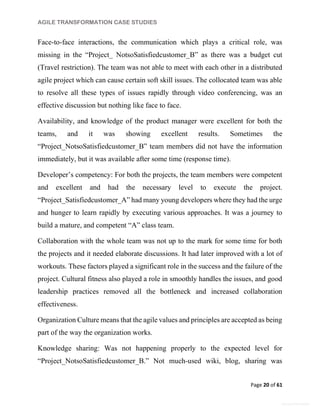 AGILE TRANSFORMATION CASE STUDIES
Page 20 of 61
General Information
Face-to-face interactions, the communication which plays a critical role, was
missing in the “Project_ NotsoSatisfiedcustomer_B” as there was a budget cut
(Travel restriction). The team was not able to meet with each other in a distributed
agile project which can cause certain soft skill issues. The collocated team was able
to resolve all these types of issues rapidly through video conferencing, was an
effective discussion but nothing like face to face.
Availability, and knowledge of the product manager were excellent for both the
teams, and it was showing excellent results. Sometimes the
“Project_NotsoSatisfiedcustomer_B” team members did not have the information
immediately, but it was available after some time (response time).
Developer’s competency: For both the projects, the team members were competent
and excellent and had the necessary level to execute the project.
“Project_Satisfiedcustomer_A” had many young developers where they had the urge
and hunger to learn rapidly by executing various approaches. It was a journey to
build a mature, and competent “A” class team.
Collaboration with the whole team was not up to the mark for some time for both
the projects and it needed elaborate discussions. It had later improved with a lot of
workouts. These factors played a significant role in the success and the failure of the
project. Cultural fitness also played a role in smoothly handles the issues, and good
leadership practices removed all the bottleneck and increased collaboration
effectiveness.
Organization Culture means that the agile values and principles are accepted as being
part of the way the organization works.
Knowledge sharing: Was not happening properly to the expected level for
“Project_NotsoSatisfiedcustomer_B.” Not much-used wiki, blog, sharing was
 
