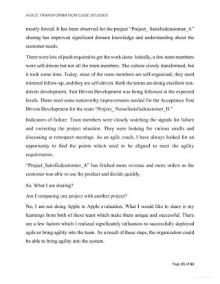 AGILE TRANSFORMATION CASE STUDIES
Page 21 of 61
General Information
mostly forced. It has been observed for the project “Project_ Satisfiedcustomer_A”
sharing has improved significant domain knowledge and understanding about the
customer needs.
There were lots of push required to get the work done: Initially, a few team members
were self-driven but not all the team members. The culture slowly transformed, but
it took some time. Today, most of the team members are self-organized, they need
minimal follow-up, and they are self-driven. Both the teams are doing excellent test-
driven development, Test Driven Development was being followed at the expected
levels. There need some noteworthy improvements needed for the Acceptance Test
Driven Development for the team “Project_ NotsoSatisfiedcustomer_B.”
Indicators of failure: Team members were closely watching the signals for failure
and correcting the project situation. They were looking for various smells and
discussing at retrospect meetings. As an agile coach, I have always looked for an
opportunity to find the points which need to be aligned to meet the agility
requirements.
“Project_Satisfiedcustomer_A” has fetched more revenue and more orders as the
customer was able to use the product and decide quickly.
So, What I am sharing?
Am I comparing one project with another project?
No, I am not doing Apple to Apple evaluation. What I would like to share is my
learnings from both of these team which make them unique and successful. There
are a few factors which I realized significantly influences to successfully deployed
agile or bring agility into the team. As a result of these steps, the organization could
be able to bring agility into the system.
 