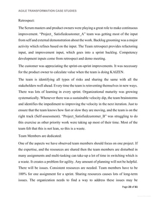 AGILE TRANSFORMATION CASE STUDIES
Page 23 of 61
General Information
Retrospect:
The Scrum masters and product owners were playing a great role to make continuous
improvement. “Project_ Satisfiedcustomer_A” team was getting most of the input
from self and external demonstration about the work. Backlog grooming was a major
activity which refines based on the input. The Team retrospect provides refactoring
input, and improvement input, which goes into a sprint backlog. Competency
development inputs come from retrospect and demo meeting.
The customer was appreciating the sprint-on-sprint improvements. It was necessary
for the product owner to calculate value when the team is doing KAIZEN.
The team is identifying all types of risks and sharing the same with all the
stakeholders well ahead. Every time the team is reinventing themselves in new ways.
There was lots of learning in every sprint. Organizational maturity was growing
systematically. Whenever there was a sustainable velocity dip, the team brainstorms
and identifies the impediment to improving the velocity in the next iteration. Just to
ensure that the team knows how fast or slow they are moving, and the team is on the
right track (Self-assessment). “Project_Satisfiedcustomer_B” was struggling to do
this exercise as other priority work were taking up most of their time. Most of the
team felt that this is not lean, so this is a waste.
Team Members are dedicated:
One of the aspects we have observed team members should focus on one project. If
the expertise, and the resources are shared then the team members are disturbed in
many assignments and multi-tasking can take-up a lot of time in switching which is
a waste. It creates a problem for agility. Any amount of planning will not be helpful.
There will be issues. Consistent resources are needed. Team members have to be
100% for one assignment for a sprint. Sharing resources causes lots of long-term
issues. The organization needs to find a way to address these issues may be
 