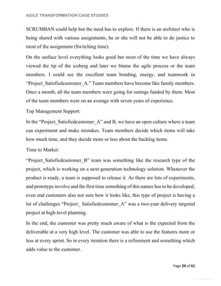 AGILE TRANSFORMATION CASE STUDIES
Page 24 of 61
General Information
SCRUMBAN could help but the need has to explore. If there is an architect who is
being shared with various assignments, he or she will not be able to do justice to
most of the assignment (Switching time).
On the surface level everything looks good but most of the time we have always
viewed the tip of the iceberg and later we blame the agile process or the team
members. I could see the excellent team bonding, energy, and teamwork in
“Project_Satisfiedcustomer_A.” Team members have become like family members.
Once a month, all the team members were going for outings funded by them. Most
of the team members were on an average with seven years of experience.
Top Management Support:
In the “Project_Satisfiedcustomer_A” and B, we have an open culture where a team
can experiment and make mistakes. Team members decide which items will take
how much time, and they decide more or less about the backlog items.
Time to Market:
“Project_Satisfiedcustomer_B” team was something like the research type of the
project, which is working on a next-generation technology solution. Whenever the
product is ready, a team is supposed to release it. As there are lots of experiments,
and prototype involve and the first time something of this nature has to be developed,
even end customers also not sure how it looks like, this type of project is having a
lot of challenges “Project_ Satisfiedcustomer_A” was a two-year delivery targeted
project at high-level planning.
In the end, the customer was pretty much aware of what is the expected from the
deliverable at a very high level. The customer was able to use the features more or
less at every sprint. So in every iteration there is a refinement and something which
adds value to the customer.
 
