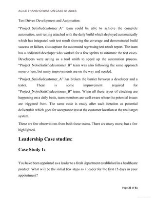 AGILE TRANSFORMATION CASE STUDIES
Page 25 of 61
General Information
Test Driven Development and Automation:
“Project_Satisfiedcustomer_A” team could be able to achieve the complete
automation, unit testing attached with the daily build which deployed automatically
which has integrated unit test result showing the coverage and demonstrated build
success or failure, also capture the automated regressing test result report. The team
has a dedicated developer who worked for a few sprints to automate the test cases.
Developers were acting as a tool smith to speed up the automation process.
“Project_NotsoSatisfiedcustomer_B” team was also following the same approach
more or less, but many improvements are on the way and needed.
“Project_Satisfiedcustomer_A” has broken the barrier between a developer and a
tester. There is some improvement required for
“Project_NotsoSatisfiedcustomer_B” team. When all these types of checking are
happening on a daily basis, team members are well aware where the potential issues
are triggered from. The same code is ready after each iteration as potential
deliverable which goes for acceptance test at the customer location at the real target
system.
These are few observations from both these teams. There are many more, but a few
highlighted.
Leadership Case studies:
Case Study 1:
You have been appointed as a leader to a fresh department established in a healthcare
product. What will be the initial few steps as a leader for the first 15 days in your
appointment?
 