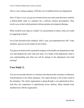 AGILE TRANSFORMATION CASE STUDIES
Page 26 of 61
General Information
This is a new startup company. CEO has a lot of ambition from your department.
Once 15 days is over, you got an invitation from your sales team that there could be
a million-dollar order in a pipeline for a software solution development. They
involve you in their initial potential software product development dialogue.
What would be your steps as a leader? As a presentation to others, what you would
be suggesting to them?
Let us first forward to this condition. After 1 year, your department has 100 + team
members, and you are the leader for all of them.
You got an invitation from a potential company in the health care department to take
over and integrate the same with your team. As a leader of the department, what is
your understanding and what you will be sharing in the department town hall
meeting?
Case Study 2:
You are an associate director in a business line that provides assistance in Business
Transformation to the whole enterprise. You report directly to the Center, head of
the enterprise. The whole organization is going through a cost optimization drive.
And also, the corporation is experiencing severe attrition. Many talented team
members have left the organization.
 
