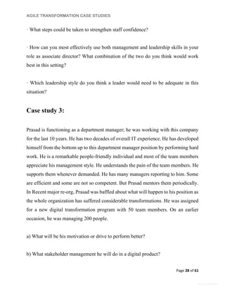 AGILE TRANSFORMATION CASE STUDIES
Page 28 of 61
General Information
· What steps could be taken to strengthen staff confidence?
· How can you most effectively use both management and leadership skills in your
role as associate director? What combination of the two do you think would work
best in this setting?
· Which leadership style do you think a leader would need to be adequate in this
situation?
Case study 3:
Prasad is functioning as a department manager; he was working with this company
for the last 10 years. He has two decades of overall IT experience. He has developed
himself from the bottom up to this department manager position by performing hard
work. He is a remarkable people-friendly individual and most of the team members
appreciate his management style. He understands the pain of the team members. He
supports them whenever demanded. He has many managers reporting to him. Some
are efficient and some are not so competent. But Prasad mentors them periodically.
In Recent major re-org, Prasad was baffled about what will happen to his position as
the whole organization has suffered considerable transformations. He was assigned
for a new digital transformation program with 50 team members. On an earlier
occasion, he was managing 200 people.
a) What will be his motivation or drive to perform better?
b) What stakeholder management he will do in a digital product?
 