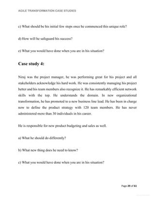 AGILE TRANSFORMATION CASE STUDIES
Page 29 of 61
General Information
c) What should be his initial few steps once he commenced this unique role?
d) How will he safeguard his success?
e) What you would have done when you are in his situation?
Case study 4:
Niraj was the project manager, he was performing great for his project and all
stakeholders acknowledge his hard work. He was consistently managing his project
better and his team members also recognize it. He has remarkably efficient network
skills with the top. He understands the domain. In new organizational
transformation, he has promoted to a new business line lead. He has been in charge
now to define the product strategy with 120 team members. He has never
administered more than 30 individuals in his career.
He is responsible for new product budgeting and sales as well.
a) What he should do differently?
b) What new thing does he need to know?
c) What you would have done when you are in his situation?
 