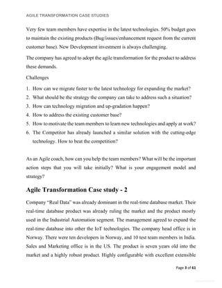 AGILE TRANSFORMATION CASE STUDIES
Page 3 of 61
General Information
Very few team members have expertise in the latest technologies. 50% budget goes
to maintain the existing products (Bug/issues/enhancement request from the current
customer base). New Development investment is always challenging.
The company has agreed to adopt the agile transformation for the product to address
these demands.
Challenges
1. How can we migrate faster to the latest technology for expanding the market?
2. What should be the strategy the company can take to address such a situation?
3. How can technology migration and up-gradation happen?
4. How to address the existing customer base?
5. How to motivate the team members to learn new technologies and apply at work?
6. The Competitor has already launched a similar solution with the cutting-edge
technology. How to beat the competition?
As an Agile coach, how can you help the team members? What will be the important
action steps that you will take initially? What is your engagement model and
strategy?
Agile Transformation Case study - 2
Company “Real Data” was already dominant in the real-time database market. Their
real-time database product was already ruling the market and the product mostly
used in the Industrial Automation segment. The management agreed to expand the
real-time database into other the IoT technologies. The company head office is in
Norway. There were ten developers in Norway, and 10 test team members in India.
Sales and Marketing office is in the US. The product is seven years old into the
market and a highly robust product. Highly configurable with excellent extensible
 