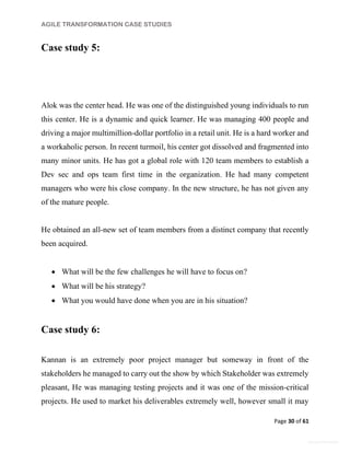 AGILE TRANSFORMATION CASE STUDIES
Page 30 of 61
General Information
Case study 5:
Alok was the center head. He was one of the distinguished young individuals to run
this center. He is a dynamic and quick learner. He was managing 400 people and
driving a major multimillion-dollar portfolio in a retail unit. He is a hard worker and
a workaholic person. In recent turmoil, his center got dissolved and fragmented into
many minor units. He has got a global role with 120 team members to establish a
Dev sec and ops team first time in the organization. He had many competent
managers who were his close company. In the new structure, he has not given any
of the mature people.
He obtained an all-new set of team members from a distinct company that recently
been acquired.
 What will be the few challenges he will have to focus on?
 What will be his strategy?
 What you would have done when you are in his situation?
Case study 6:
Kannan is an extremely poor project manager but someway in front of the
stakeholders he managed to carry out the show by which Stakeholder was extremely
pleasant, He was managing testing projects and it was one of the mission-critical
projects. He used to market his deliverables extremely well, however small it may
 
