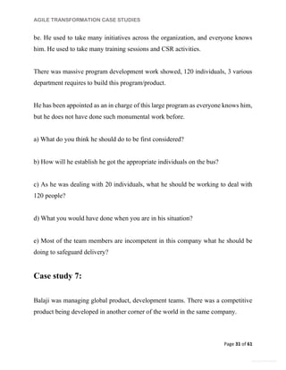AGILE TRANSFORMATION CASE STUDIES
Page 31 of 61
General Information
be. He used to take many initiatives across the organization, and everyone knows
him. He used to take many training sessions and CSR activities.
There was massive program development work showed, 120 individuals, 3 various
department requires to build this program/product.
He has been appointed as an in charge of this large program as everyone knows him,
but he does not have done such monumental work before.
a) What do you think he should do to be first considered?
b) How will he establish he got the appropriate individuals on the bus?
c) As he was dealing with 20 individuals, what he should be working to deal with
120 people?
d) What you would have done when you are in his situation?
e) Most of the team members are incompetent in this company what he should be
doing to safeguard delivery?
Case study 7:
Balaji was managing global product, development teams. There was a competitive
product being developed in another corner of the world in the same company.
 