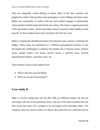 AGILE TRANSFORMATION CASE STUDIES
Page 32 of 61
General Information
They are marginally varied offering in nature. Most of the time customer was
perplexed as both of this product team participate in sales bidding and demo work.
Balaji was consistently in conflict with one more global manager to demonstrate
whose product should remain and which one to drop. This tussle is ongoing and most
of the top leaders realize. All the top leaders choose to preserve their buddies on the
payroll. As these products have been around for the last few years.
Balaji is leading this distributed product development team, and he is retaining the
budget. These teams are distributed in 5 different geographical locations. It has
developed into challenging to continue this product due to diverse issues, product
issues, people issues, cost issues, license issues, a political issue, internal
departmental conflicts, customer issues, etc.
Team morale is down at the highest level
 What is the next step for Balaji?
 When can he get the promotion?
Case study 8:
Dilip is a recent college pass out. He did 2 MS in a different subject. He did one
internship with one of the prominent firms, and one of his ideas accepted the best
idea award and select for a product to be developed with immediate effect. The
company where he used to work as an intern, they grant him for a full-time job for
 