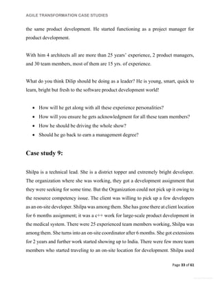 AGILE TRANSFORMATION CASE STUDIES
Page 33 of 61
General Information
the same product development. He started functioning as a project manager for
product development.
With him 4 architects all are more than 25 years’ experience, 2 product managers,
and 30 team members, most of them are 15 yrs. of experience.
What do you think Dilip should be doing as a leader? He is young, smart, quick to
learn, bright but fresh to the software product development world!
 How will he get along with all these experience personalities?
 How will you ensure he gets acknowledgment for all these team members?
 How he should be driving the whole show?
 Should he go back to earn a management degree?
Case study 9:
Shilpa is a technical lead. She is a district topper and extremely bright developer.
The organization where she was working, they got a development assignment that
they were seeking for some time. But the Organization could not pick up it owing to
the resource competency issue. The client was willing to pick up a few developers
as an on-site developer. Shilpa was among them. She has gone there at client location
for 6 months assignment; it was a c++ work for large-scale product development in
the medical system. There were 25 experienced team members working, Shilpa was
among them. She turns into an on-site coordinator after 6 months. She got extensions
for 2 years and further work started showing up to India. There were few more team
members who started traveling to an on-site location for development. Shilpa used
 