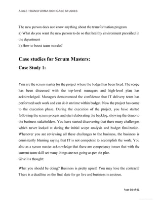 AGILE TRANSFORMATION CASE STUDIES
Page 35 of 61
General Information
The new person does not know anything about the transformation program
a) What do you want the new person to do so that healthy environment prevailed in
the department
b) How to boost team morale?
Case studies for Scrum Masters:
Case Study 1:
You are the scrum master for the project where the budget has been fixed. The scope
has been discussed with the top-level managers and high-level plan has
acknowledged. Managers demonstrated the confidence that IT delivery team has
performed such work and can do it on time within budget. Now the project has come
to the execution phase. During the execution of the project, you have started
following the scrum process and start elaborating the backlog, showing the demo to
the business stakeholders. You have started discovering that there many challenges
which never looked at during the initial scope analysis and budget finalization.
Whenever you are reviewing all these challenges to the business, the business is
consistently blaming saying that IT is not competent to accomplish the work. You
also as a scrum master acknowledge that there are competency issues that with the
current team skill set many things are not going as per the plan.
Give it a thought:
What you should be doing? Business is pretty upset? You may lose the contract?
There is a deadline on the final date for go live and business is anxious.
 