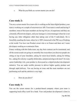 AGILE TRANSFORMATION CASE STUDIES
Page 36 of 61
General Information
 What do you think as a scrum master you can do?
Case study 2:
You are a scrum master for a team who is working on the latest digital product, your
team is working on a couple of microservices API. Your team is small and having 9
members; most of the team members are having 4-6 yrs. of experience and they are
extremely efficient developers, and your manager is a micromanager where he is not
having any other obligation other than taking care of the 9 individuals. He is
forcefully coaching the team, where he is 100% immersed in the PM way of looking
at the world. You have one Product owner who is in France and there are 3 more
developers working as a contractor from
France working with this India team; any day their contract can be terminated, and
all the scrum events are going on smoothly but everywhere you discover people are
sitting on top of your shoulders, asking for micro-level details, asking for billing
hrs., asking for velocity vs quality defect data, and pressurizing to do more? At every
senior leadership visit, your product is showcased as a digital product development
initiative. You are under terrible pressure to deliver higher quality product and
through rapid delivery. You are having an issue and the team members are not
performing well and the attrition is very high.
 How do you drive?
Case study 3:
You are the scrum master for a product-based company where your team is
supporting back-office work for a bank. Your end product development is done in
 