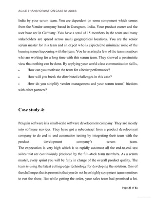 AGILE TRANSFORMATION CASE STUDIES
Page 37 of 61
General Information
India by your scrum team. You are dependent on some component which comes
from the Vendor company based in Gurugram, India. Your product owner and the
user base are in Germany. You have a total of 15 members in the team and many
stakeholders are spread across multi geographical locations. You are the senior
scrum master for this team and an expert who is expected to minimize some of the
burning issues happening with the team. You have asked a few of the team members
who are working for a long time with this scrum team. They showed a pessimistic
view that nothing can be done. By applying your world-class communication skills,
 How can you motivate the team for a better performance?
 How will you break the distributed challenges in this case?
 How do you simplify vendor management and your scrum teams’ frictions
with other partners?
Case study 4:
Penguin software is a small-scale software development company. They are mostly
into software services. They have got a subcontract from a product development
company to do end to end automation testing by integrating their team with the
product development company’s scrum team.
The expectation is very high which is to rapidly automate all the end-to-end test
suites that are continuously produced by the full-stack team members. As a scrum
master, every sprint you will be fully in charge of the overall product quality. The
team is using the latest cutting-edge technology for developing the solution. One of
the challenges that is present is that you do not have highly competent team members
to run the show. But while getting the order, your sales team had promised a lot.
 