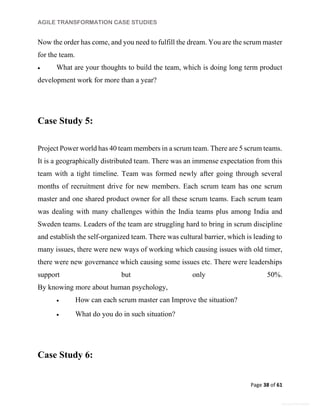 AGILE TRANSFORMATION CASE STUDIES
Page 38 of 61
General Information
Now the order has come, and you need to fulfill the dream. You are the scrum master
for the team.
 What are your thoughts to build the team, which is doing long term product
development work for more than a year?
Case Study 5:
Project Power world has 40 team members in a scrum team. There are 5 scrum teams.
It is a geographically distributed team. There was an immense expectation from this
team with a tight timeline. Team was formed newly after going through several
months of recruitment drive for new members. Each scrum team has one scrum
master and one shared product owner for all these scrum teams. Each scrum team
was dealing with many challenges within the India teams plus among India and
Sweden teams. Leaders of the team are struggling hard to bring in scrum discipline
and establish the self-organized team. There was cultural barrier, which is leading to
many issues, there were new ways of working which causing issues with old timer,
there were new governance which causing some issues etc. There were leaderships
support but only 50%.
By knowing more about human psychology,
 How can each scrum master can Improve the situation?
 What do you do in such situation?
Case Study 6:
 