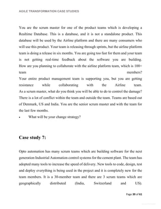 AGILE TRANSFORMATION CASE STUDIES
Page 39 of 61
General Information
You are the scrum master for one of the product teams which is developing a
Realtime Database. This is a database, and it is not a standalone product. This
database will be used by the Airline platform and there are many consumers who
will use this product. Your team is releasing through sprints, but the airline platform
team is doing a release in six months. You are going too fast for them and your team
is not getting real-time feedback about the software you are building.
How are you planning to collaborate with the airline platform team, which is 100+
team members?
Your entire product management team is supporting you, but you are getting
resistance while collaborating with the Airline team.
As a scrum master, what do you think you will be able to do to control the damage?
There is a lot of conflict within the team and outside the team. Teams are based out
of Denmark, US and India. You are the senior scrum master and with the team for
the last few months.
 What will be your change strategy?
Case study 7:
Opto automation has many scrum teams which are building software for the next
generation Industrial Automation control systems for the cement plant. The team has
adopted many tools to increase the speed of delivery. New tools to code, design, test
and deploy everything is being used in the project and it is completely new for the
team members. It is a 30-member team and there are 3 scrum teams which are
geographically distributed (India, Switzerland and US).
 