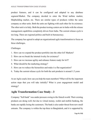 AGILE TRANSFORMATION CASE STUDIES
Page 4 of 61
General Information
product features, and it can be configured and adapted to any database
segment/Market. The company decided to enter the Wind turbine market,
Shipbuilding market, etc. There are similar types of products within the same
company as other units. Both the units are fighting with each other for its existence.
The other unit is in Italy. Both the product testing centers are in India with the release
management capabilities completely driven from India. The current release cycle is
too long. There are regional politics and built-in bureaucracy.
The company has agreed to adopt an organizational agile transformation to focus on
these challenges.
Challenges
1. How can we expand the product portfolio into the other IoT Markets?
2. How can we break the internal rivalry for existence?
3. How can we increase agility and enhance feature ready for IoT?
4. What should be the marketing strategy?
5. How can we reduce the hierarchies and make it a flat organization?
6. Today the current release cycle for both the unit products is around 1.5 years
As an Agile coach, how can you help the team members? What will be the important
action steps that you will take initially? What is your engagement model and
strategy?
Agile Transformation Case Study - 3
Company “Soft bank” was under pressure owing to the fintech world. Their existing
products are doing well, but due to virtual money, wallet and mobile banking, the
banks are rapidly losing the customers. The bank is also under threat from new small
entrants. The company is within the top three in Bangladesh, and it is supported by
 