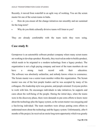AGILE TRANSFORMATION CASE STUDIES
Page 40 of 61
General Information
Recently, it moved from waterfall to an agile way of working. You are the scrum
master for one of the scrum teams in India.
 How do you ensure all the change initiatives run smoothly and are sustained
for the long-term?
 Why do you think culturally divisive teams will listen to you?
They are already comfortable with the team tools they were using.
Case study 8:
Germpower is an automobile software product company where many scrum teams
are working to develop a product. Recently, they received an order to build a product,
which needs to be migrated to a modern technology from a legacy product. The
organization is not a high paying company and most of the team members do not
have a strong track record with their education.
The software was absolutely unfamiliar, and nobody knows where to commence.
The Scrum master was a senior team member within this organization. The Scrum
master was one of the best people leaders and he was accepted by many of his
colleagues. His leadership style was genuine, and people oriented. Everyone prefers
to work with him. He encourages individuals to take initiatives; he supports and
cares about the well-being of the people. During the initial days, when the teams
were in the discovery phase, there were demands to put extra efforts to know more
about the technology plus the legacy system, as the scrum master was easygoing and
a fun-loving individual. The team members were always putting extra efforts to
understand more about the technology and the legacy system. Unfortunately, after 6
months of the project, he received an onsite long-term opportunity which was greatly
 