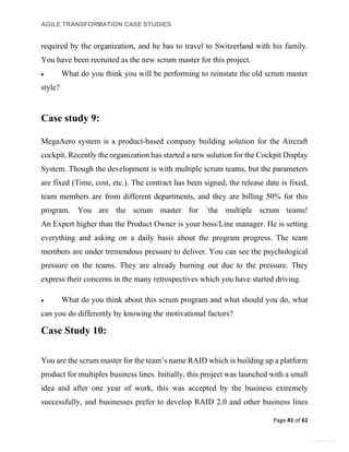 AGILE TRANSFORMATION CASE STUDIES
Page 41 of 61
General Information
required by the organization, and he has to travel to Switzerland with his family.
You have been recruited as the new scrum master for this project.
 What do you think you will be performing to reinstate the old scrum master
style?
Case study 9:
MegaAero system is a product-based company building solution for the Aircraft
cockpit. Recently the organization has started a new solution for the Cockpit Display
System. Though the development is with multiple scrum teams, but the parameters
are fixed (Time, cost, etc.). The contract has been signed, the release date is fixed,
team members are from different departments, and they are billing 50% for this
program. You are the scrum master for `the multiple scrum teams!
An Expert higher than the Product Owner is your boss/Line manager. He is setting
everything and asking on a daily basis about the program progress. The team
members are under tremendous pressure to deliver. You can see the psychological
pressure on the teams. They are already burning out due to the pressure. They
express their concerns in the many retrospectives which you have started driving.
 What do you think about this scrum program and what should you do, what
can you do differently by knowing the motivational factors?
Case Study 10:
You are the scrum master for the team’s name RAID which is building up a platform
product for multiples business lines. Initially, this project was launched with a small
idea and after one year of work, this was accepted by the business extremely
successfully, and businesses prefer to develop RAID 2.0 and other business lines
 