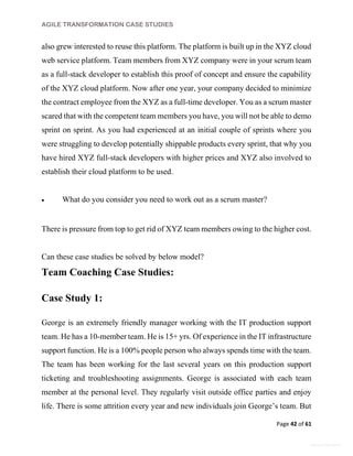 AGILE TRANSFORMATION CASE STUDIES
Page 42 of 61
General Information
also grew interested to reuse this platform. The platform is built up in the XYZ cloud
web service platform. Team members from XYZ company were in your scrum team
as a full-stack developer to establish this proof of concept and ensure the capability
of the XYZ cloud platform. Now after one year, your company decided to minimize
the contract employee from the XYZ as a full-time developer. You as a scrum master
scared that with the competent team members you have, you will not be able to demo
sprint on sprint. As you had experienced at an initial couple of sprints where you
were struggling to develop potentially shippable products every sprint, that why you
have hired XYZ full-stack developers with higher prices and XYZ also involved to
establish their cloud platform to be used.
 What do you consider you need to work out as a scrum master?
There is pressure from top to get rid of XYZ team members owing to the higher cost.
Can these case studies be solved by below model?
Team Coaching Case Studies:
Case Study 1:
George is an extremely friendly manager working with the IT production support
team. He has a 10-member team. He is 15+ yrs. Of experience in the IT infrastructure
support function. He is a 100% people person who always spends time with the team.
The team has been working for the last several years on this production support
ticketing and troubleshooting assignments. George is associated with each team
member at the personal level. They regularly visit outside office parties and enjoy
life. There is some attrition every year and new individuals join George’s team. But
 