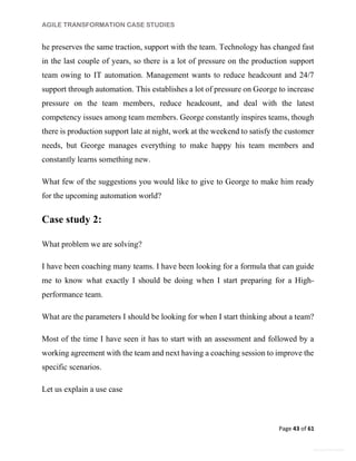 AGILE TRANSFORMATION CASE STUDIES
Page 43 of 61
General Information
he preserves the same traction, support with the team. Technology has changed fast
in the last couple of years, so there is a lot of pressure on the production support
team owing to IT automation. Management wants to reduce headcount and 24/7
support through automation. This establishes a lot of pressure on George to increase
pressure on the team members, reduce headcount, and deal with the latest
competency issues among team members. George constantly inspires teams, though
there is production support late at night, work at the weekend to satisfy the customer
needs, but George manages everything to make happy his team members and
constantly learns something new.
What few of the suggestions you would like to give to George to make him ready
for the upcoming automation world?
Case study 2:
What problem we are solving?
I have been coaching many teams. I have been looking for a formula that can guide
me to know what exactly I should be doing when I start preparing for a High-
performance team.
What are the parameters I should be looking for when I start thinking about a team?
Most of the time I have seen it has to start with an assessment and followed by a
working agreement with the team and next having a coaching session to improve the
specific scenarios.
Let us explain a use case
 
